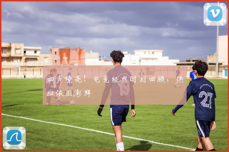 回声嘹亮！电竞经典时刻回顾，热血依旧澎湃
