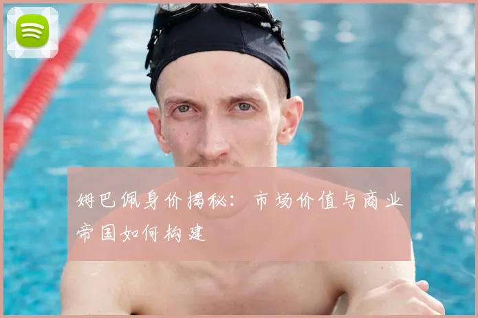 姆巴佩身价揭秘:市场价值与商业帝国如何构建