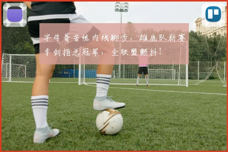 字母哥苦练内线脚步，雄鹿队新赛季剑指总冠军，全联盟颤抖！