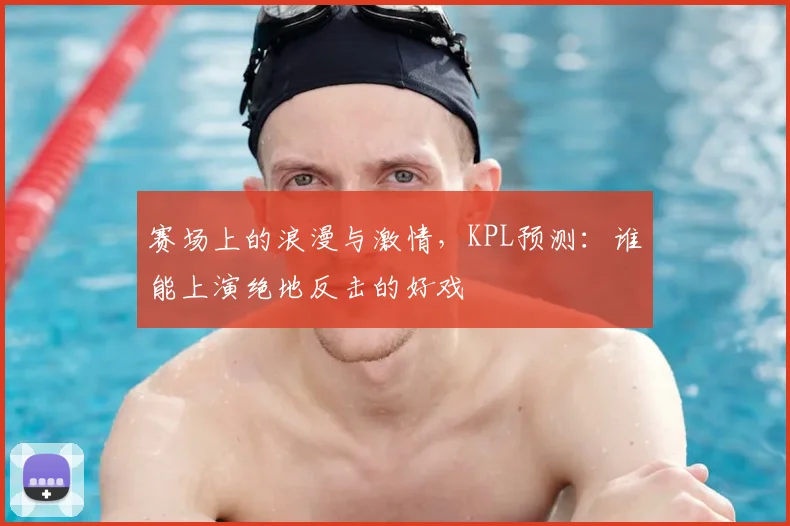 赛场上的浪漫与激情，KPL预测：谁能上演绝地反击的好戏