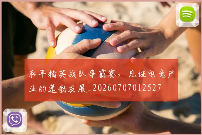 和平精英战队争霸赛，见证电竞产业的蓬勃发展_20260707012527