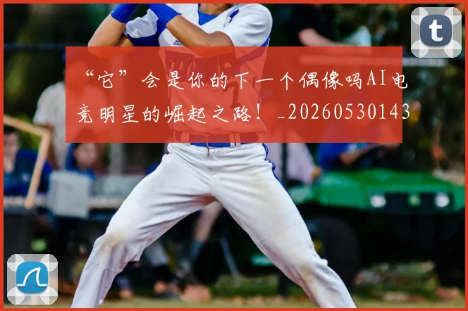 “它”会是你的下一个偶像吗AI电竞明星的崛起之路!_20260530143948_20260702172613