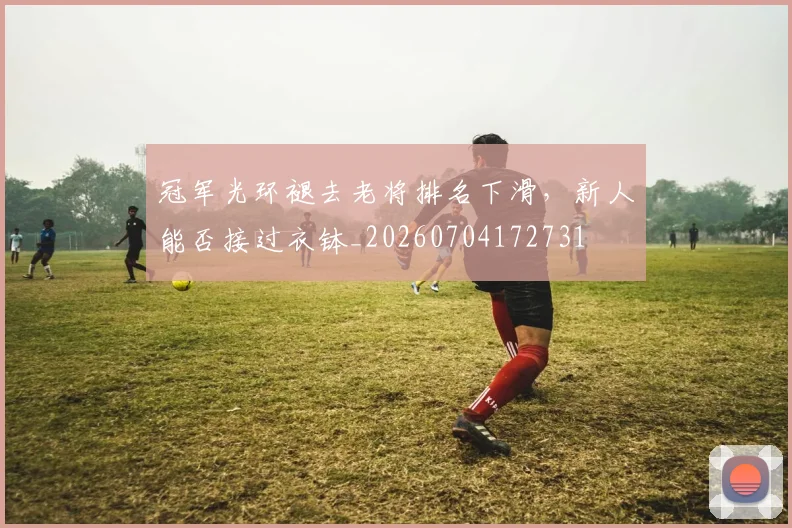 冠军光环褪去老将排名下滑，新人能否接过衣钵_20260704172731