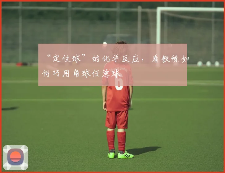 “定位球”的化学反应,看教练如何巧用角球任意球