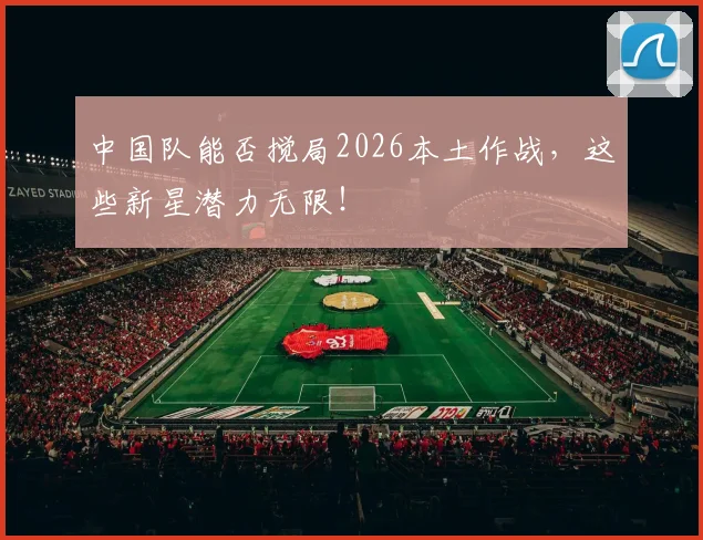 中国队能否搅局2026本土作战，这些新星潜力无限！