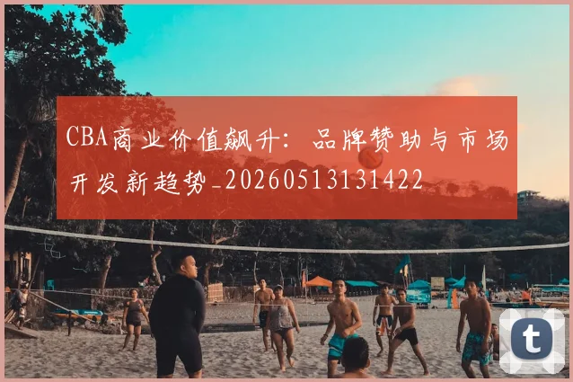 CBA商业价值飙升:品牌赞助与市场开发新趋势_20260513131422