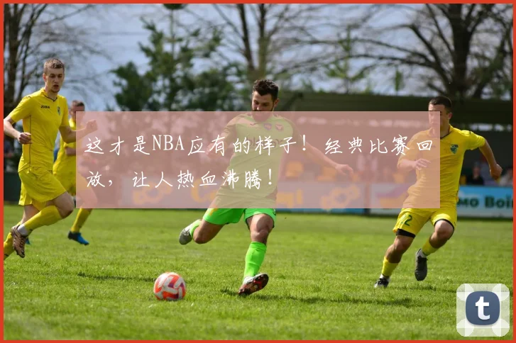 这才是NBA应有的样子！经典比赛回放，让人热血沸腾！