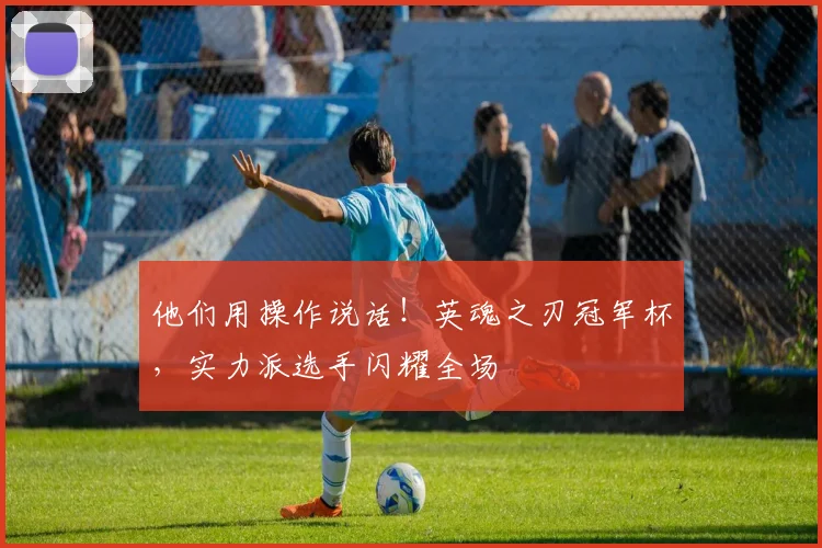 他们用操作说话！英魂之刃冠军杯，实力派选手闪耀全场