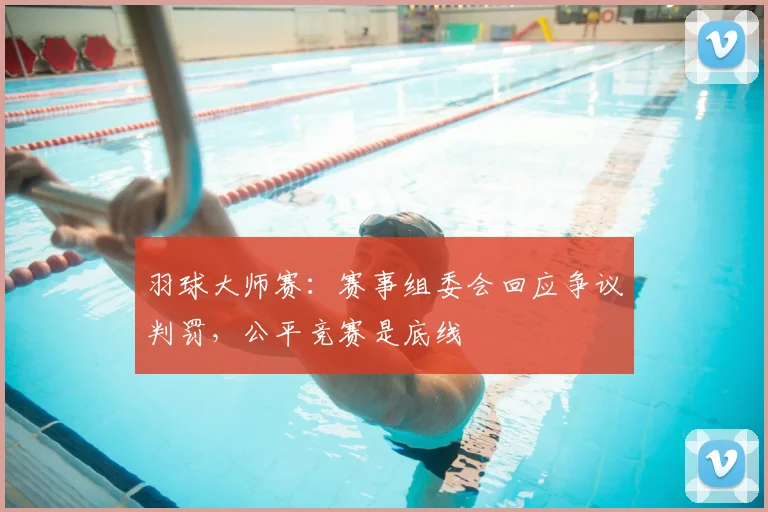 羽球大师赛：赛事组委会回应争议判罚，公平竞赛是底线