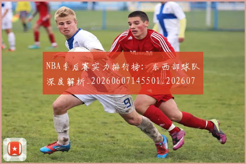 NBA季后赛实力排行榜：东西部球队深度解析_20260607145501_20260702164114