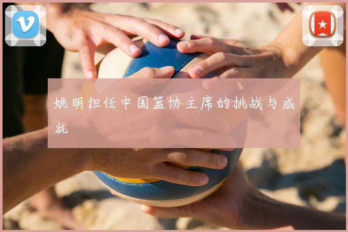 姚明担任中国篮协主席的挑战与成就