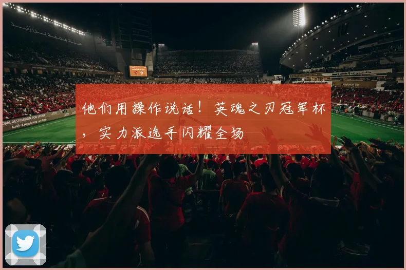 他们用操作说话！英魂之刃冠军杯，实力派选手闪耀全场
