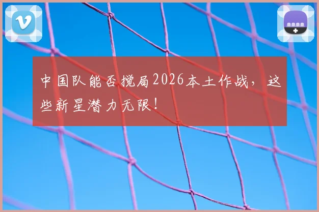 中国队能否搅局2026本土作战，这些新星潜力无限！