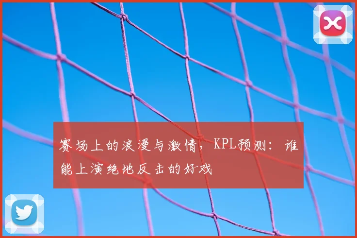 赛场上的浪漫与激情,KPL预测:谁能上演绝地反击的好戏